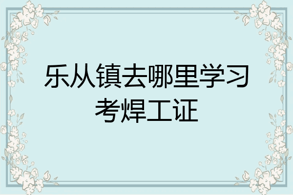 乐从镇去哪里学习考焊工证