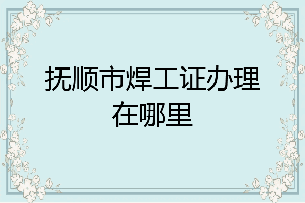 抚顺市焊工证办理在哪里