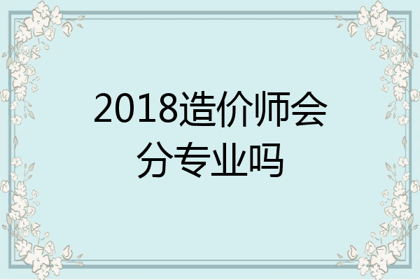 2018造价师会分专业吗