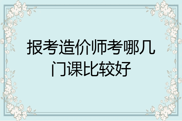 报考造价师考哪几门课比较好