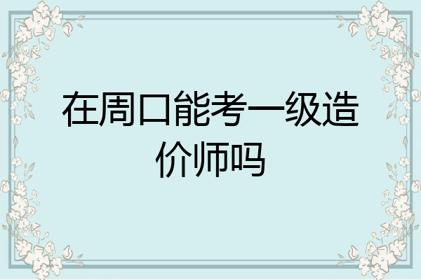 在周口能考一级造价师吗