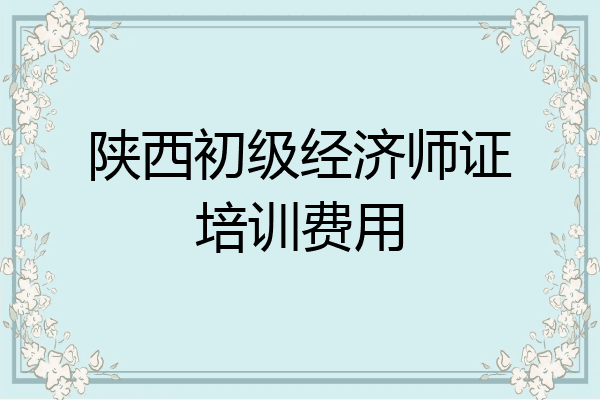 陕西初级经济师证培训费用