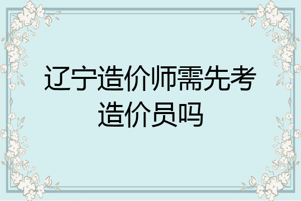 辽宁造价师需先考造价员吗