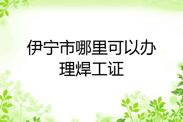 伊宁市哪里可以办理焊工证