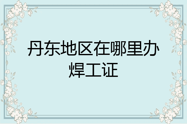 丹东地区在哪里办焊工证
