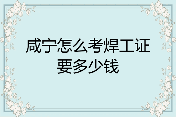 咸宁怎么考焊工证要多少钱