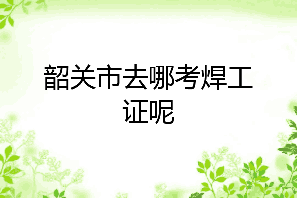 韶关市去哪考焊工证呢