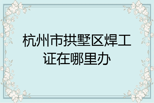 杭州市拱墅区焊工证在哪里办
