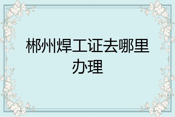 郴州焊工证去哪里办理