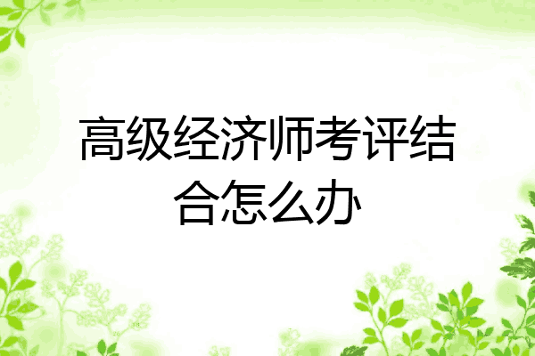 高级经济师考评结合怎么办