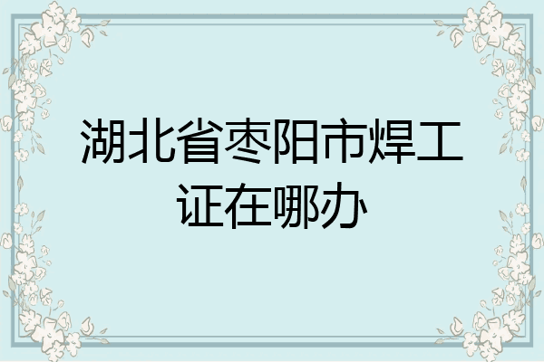 湖北省枣阳市焊工证在哪办