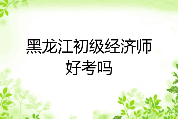 黑龙江初级经济师好考吗