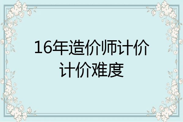 16年造价师计价计价难度