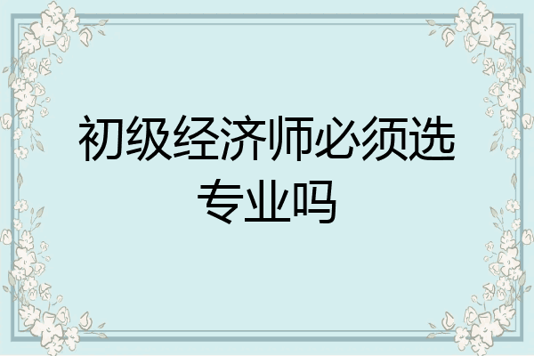 初级经济师必须选专业吗