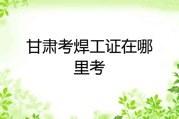甘肃考焊工证在哪里考
