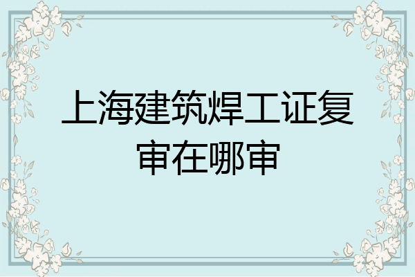 上海建筑焊工证复审在哪审