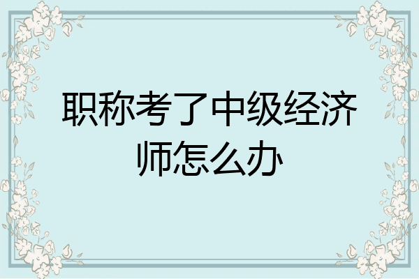 职称考了中级经济师怎么办