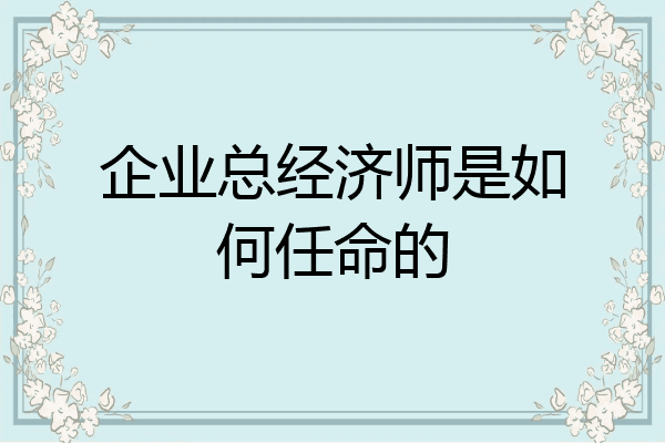 企业总经济师是如何任命的
