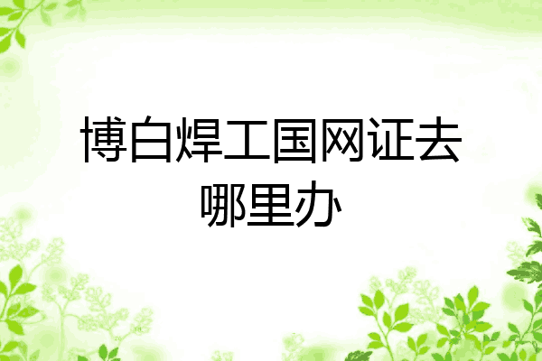 博白焊工国网证去哪里办