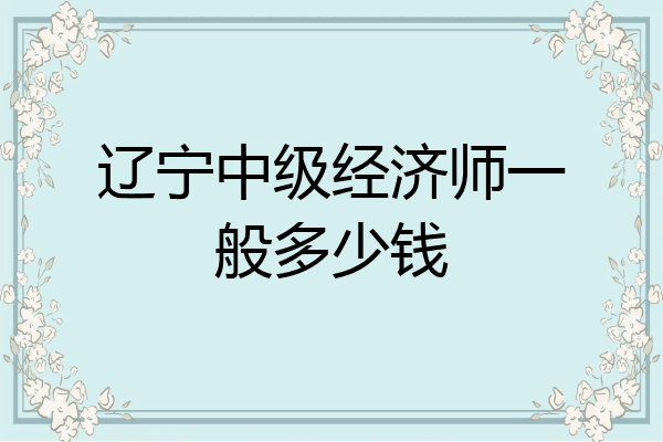 辽宁中级经济师一般多少钱