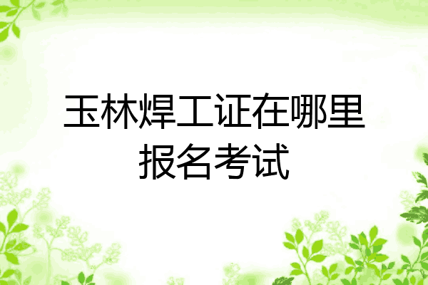 玉林焊工证在哪里报名考试