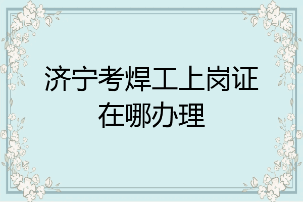 济宁考焊工上岗证在哪办理