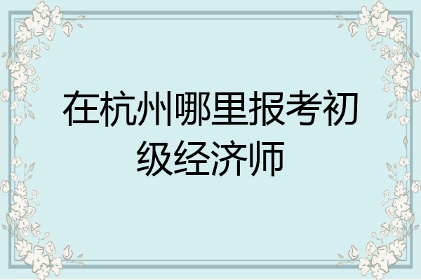 在杭州哪里报考初级经济师