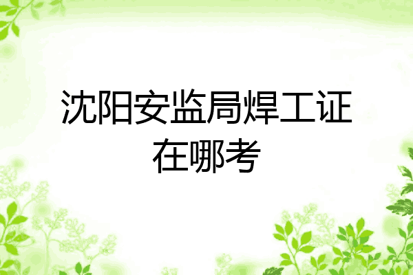 沈阳安监局焊工证在哪考