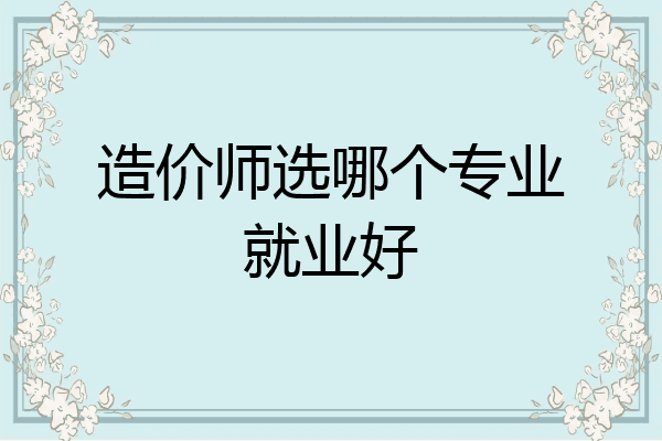 造价师选哪个专业就业好