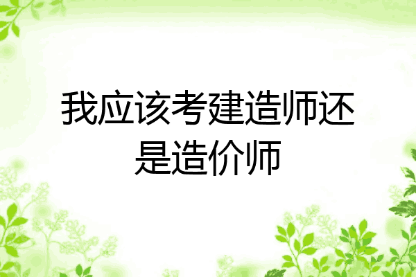 我应该考建造师还是造价师