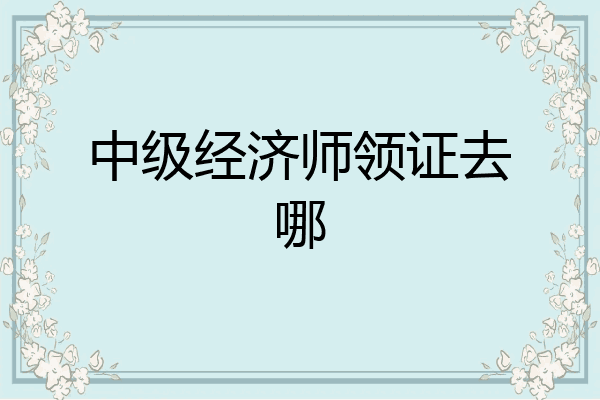 中级经济师领证去哪