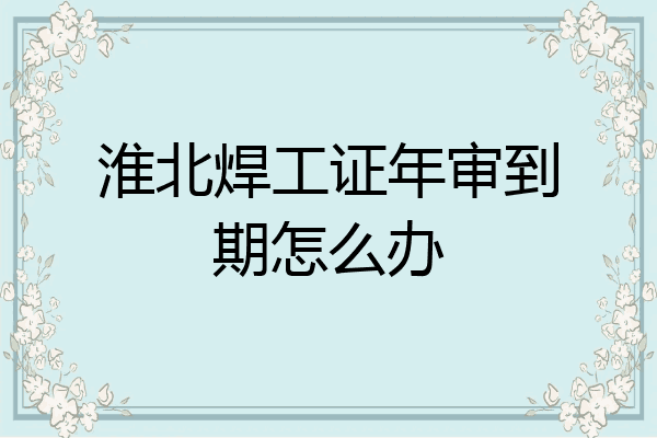 淮北焊工证年审到期怎么办