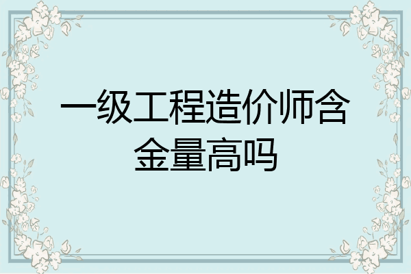一级工程造价师含金量高吗