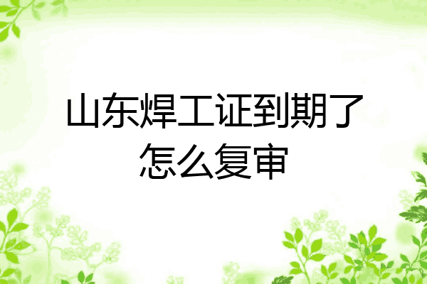 山东焊工证到期了怎么复审