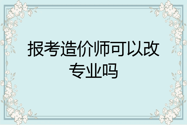 报考造价师可以改专业吗