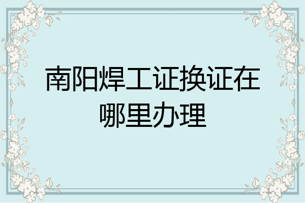 南阳焊工证换证在哪里办理