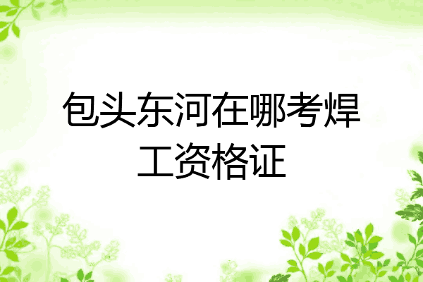 包头东河在哪考焊工资格证