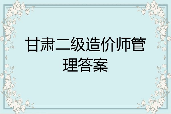 甘肃二级造价师管理答案