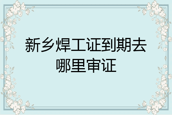 新乡焊工证到期去哪里审证