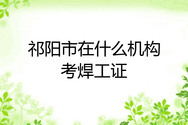 祁阳市在什么机构考焊工证