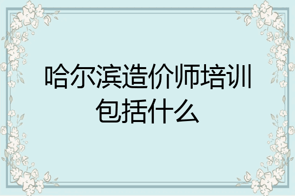 哈尔滨造价师培训包括什么