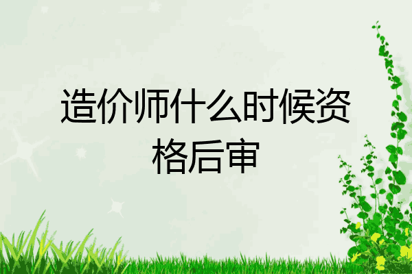 造价师什么时候资格后审