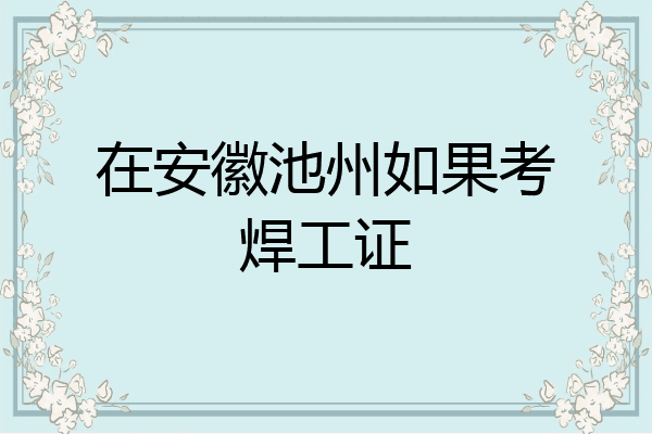 在安徽池州如果考焊工证
