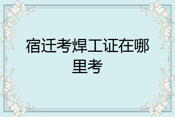 宿迁考焊工证在哪里考