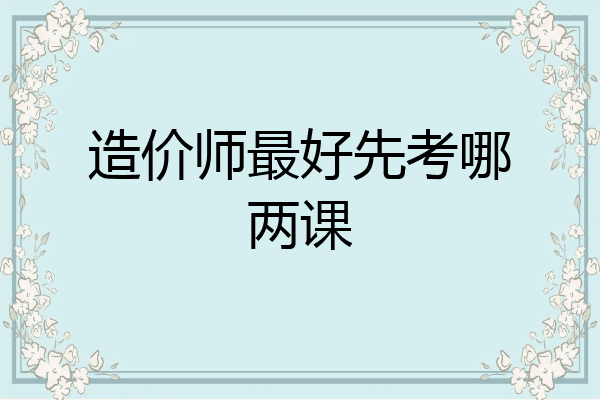 造价师最好先考哪两课