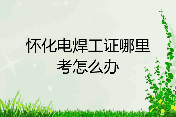 怀化电焊工证哪里考怎么办