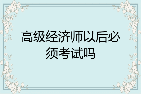 高级经济师以后必须考试吗