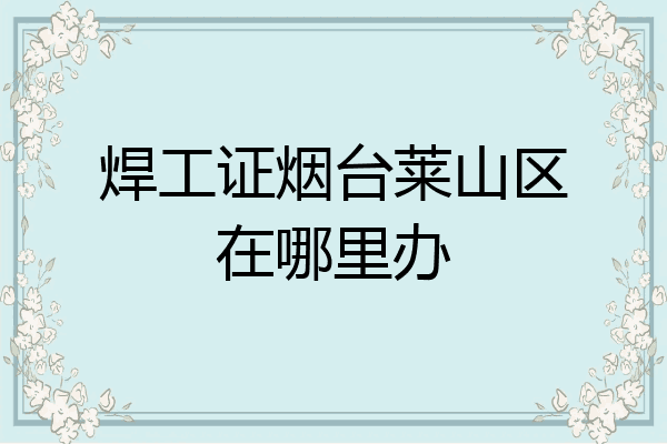 焊工证烟台莱山区在哪里办