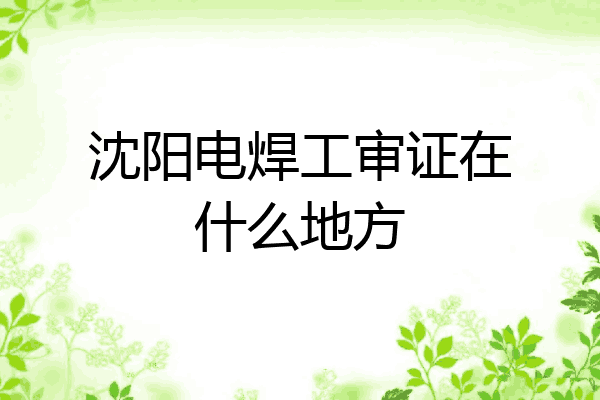 沈阳电焊工审证在什么地方