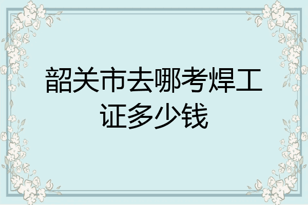 韶关市去哪考焊工证多少钱